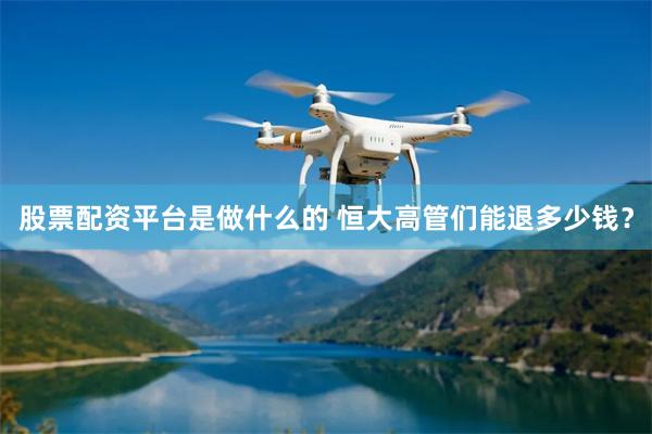 股票配资平台是做什么的 恒大高管们能退多少钱？
