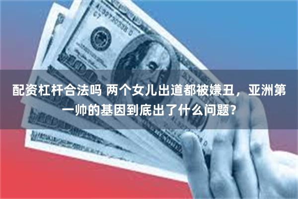 配资杠杆合法吗 两个女儿出道都被嫌丑，亚洲第一帅的基因到底出了什么问题？