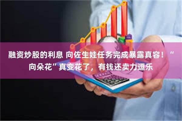 融资炒股的利息 向佐生娃任务完成暴露真容！“向朵花”真变花了，有钱还卖力逗乐
