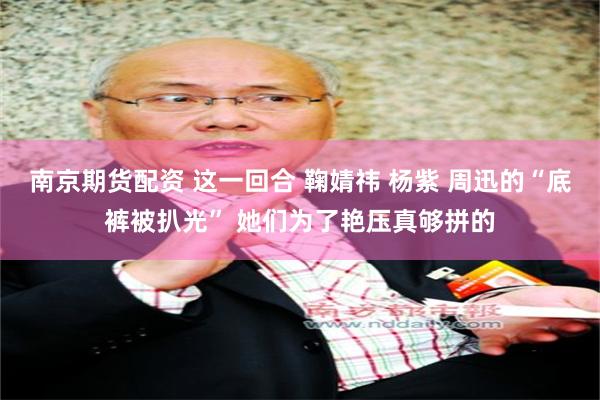 南京期货配资 这一回合 鞠婧祎 杨紫 周迅的“底裤被扒光” 她们为了艳压真够拼的
