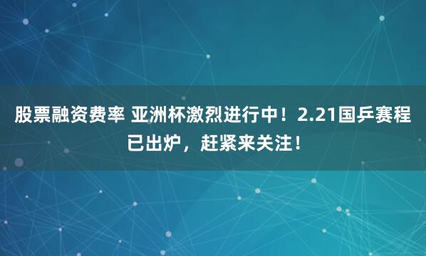 股票融资费率 亚洲杯激烈进行中！2.21国乒赛程已出炉，赶紧来关注！