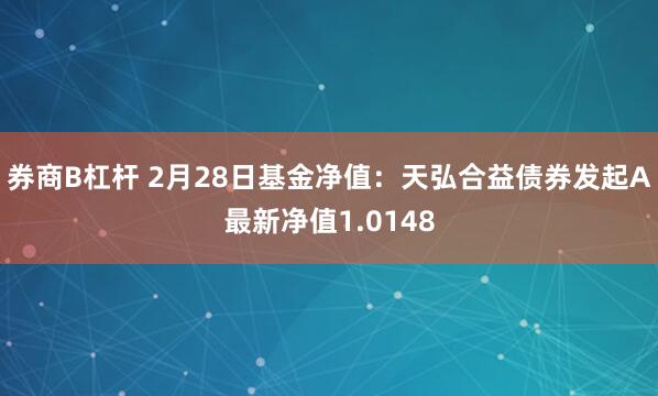券商B杠杆 2月28日基金净值：天弘合益债券发起A最新净值1.0148