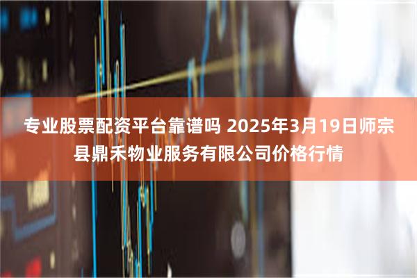 专业股票配资平台靠谱吗 2025年3月19日师宗县鼎禾物业服务有限公司价格行情
