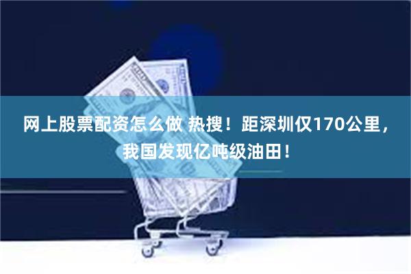 网上股票配资怎么做 热搜！距深圳仅170公里，我国发现亿吨级油田！