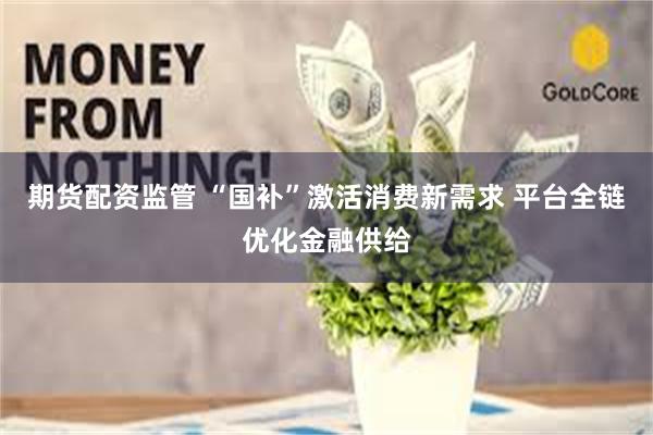 期货配资监管 “国补”激活消费新需求 平台全链优化金融供给