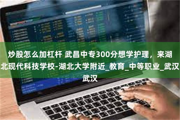 炒股怎么加杠杆 武昌中专300分想学护理，来湖北现代科技学校-湖北大学附近_教育_中等职业_武汉