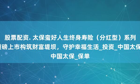 股票配资. 太保蛮好人生终身寿险（分红型）系列产品重磅上市构筑财富堤坝，守护幸福生活_投资_中国太保_保单
