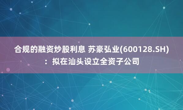合规的融资炒股利息 苏豪弘业(600128.SH)：拟在汕头设立全资子公司
