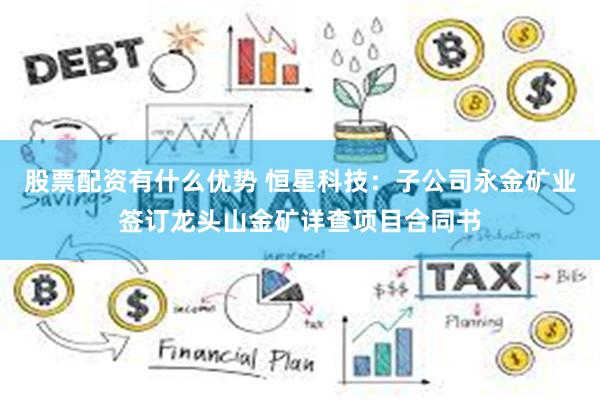 股票配资有什么优势 恒星科技：子公司永金矿业签订龙头山金矿详查项目合同书