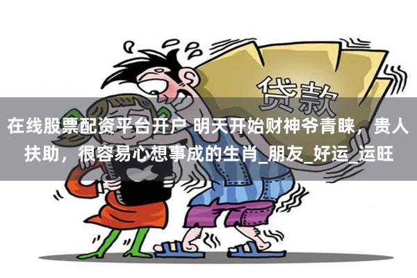 在线股票配资平台开户 明天开始财神爷青睐，贵人扶助，很容易心想事成的生肖_朋友_好运_运旺