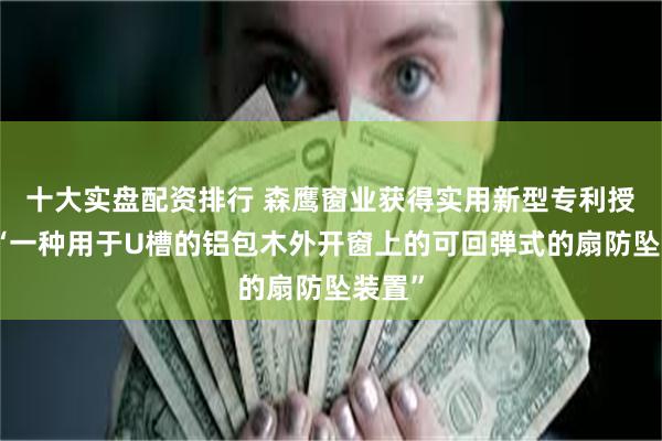 十大实盘配资排行 森鹰窗业获得实用新型专利授权：“一种用于U槽的铝包木外开窗上的可回弹式的扇防坠装置”