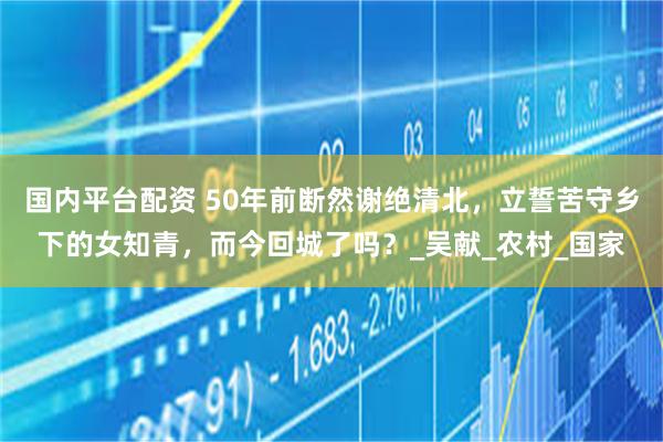 国内平台配资 50年前断然谢绝清北，立誓苦守乡下的女知青，而今回城了吗？_吴献_农村_国家