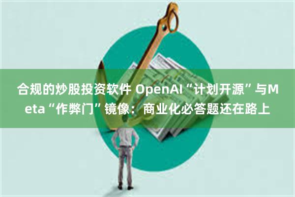 合规的炒股投资软件 OpenAI“计划开源”与Meta“作弊门”镜像：商业化必答题还在路上