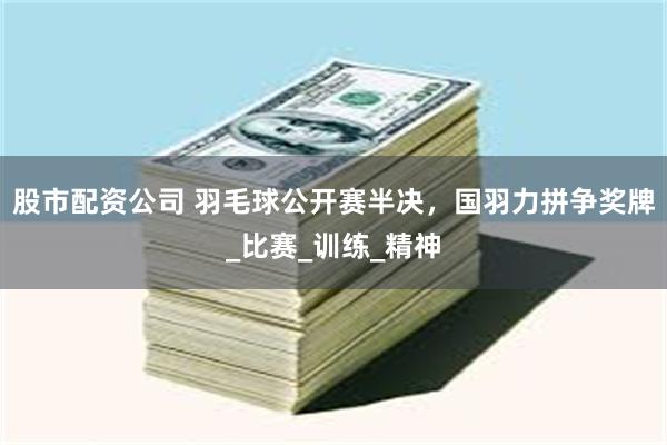 股市配资公司 羽毛球公开赛半决，国羽力拼争奖牌_比赛_训练_精神