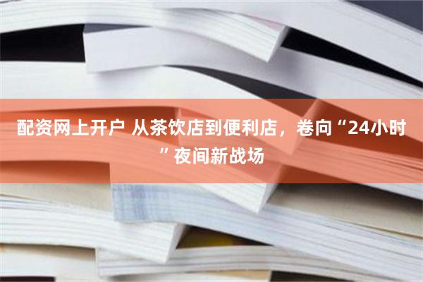 配资网上开户 从茶饮店到便利店，卷向“24小时”夜间新战场