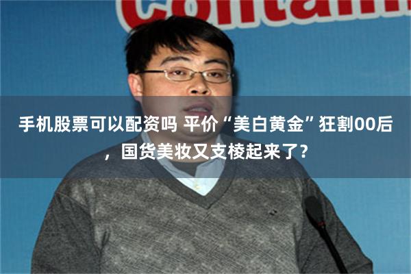 手机股票可以配资吗 平价“美白黄金”狂割00后，国货美妆又支棱起来了？