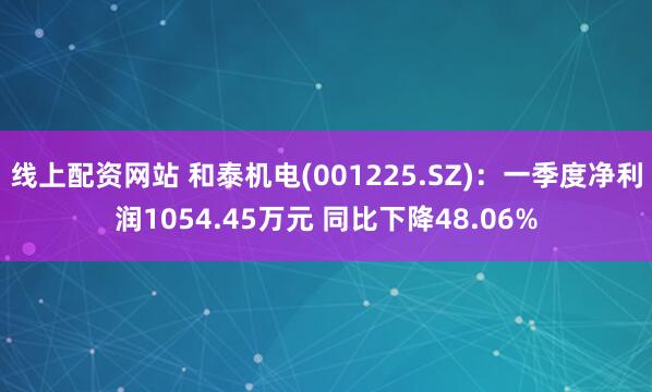 线上配资网站 和泰机电(001225.SZ)：一季度净利润1054.45万元 同比下降48.06%