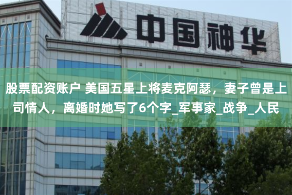 股票配资账户 美国五星上将麦克阿瑟，妻子曾是上司情人，离婚时她写了6个字_军事家_战争_人民