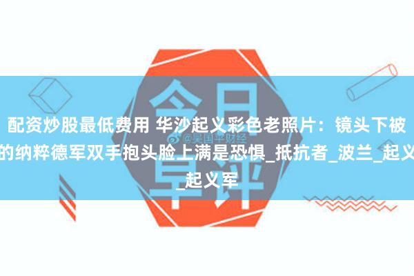 配资炒股最低费用 华沙起义彩色老照片：镜头下被俘的纳粹德军双手抱头脸上满是恐惧_抵抗者_波兰_起义军