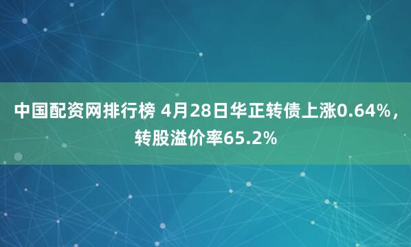 中国配资网排行榜 4月28日华正转债上涨0.64%，转股溢价率65.2%