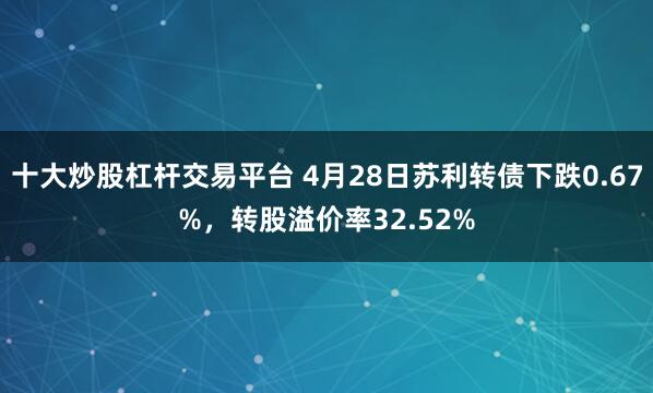 十大炒股杠杆交易平台 4月28日苏利转债下跌0.67%，转股溢价率32.52%
