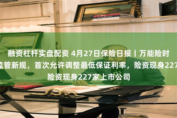 融资杠杆实盘配资 4月27日保险日报丨万能险时隔9年再迎监管新规，首次允许调整最低保证利率，险资现身227家上市公司