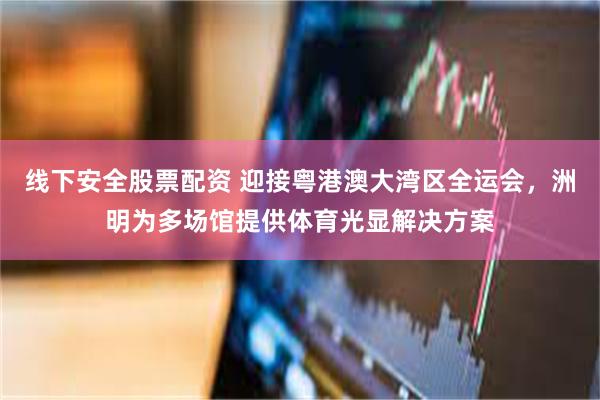 线下安全股票配资 迎接粤港澳大湾区全运会，洲明为多场馆提供体育光显解决方案