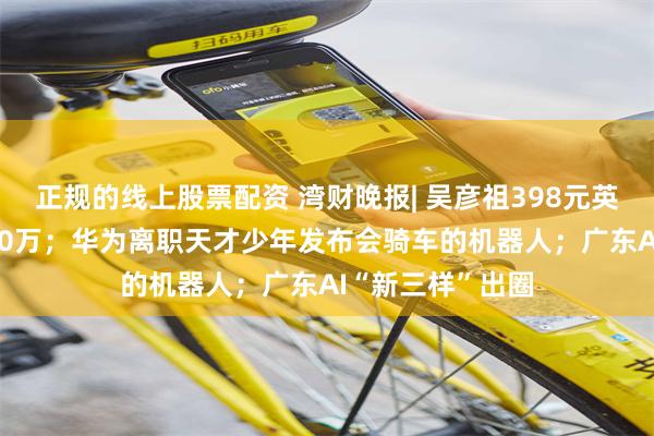 正规的线上股票配资 湾财晚报| 吴彦祖398元英语课5天卖了500万；华为离职天才少年发布会骑车的机器人；广东AI“新三样”出圈