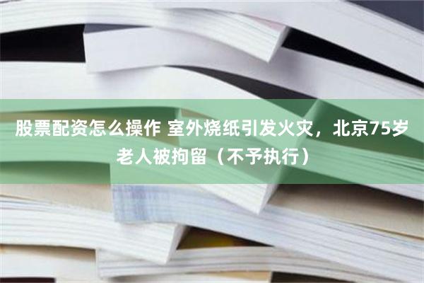 股票配资怎么操作 室外烧纸引发火灾，北京75岁老人被拘留（不予执行）