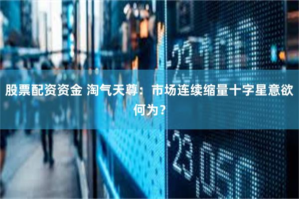 股票配资资金 淘气天尊：市场连续缩量十字星意欲何为？