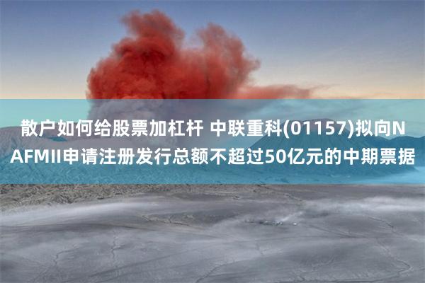 散户如何给股票加杠杆 中联重科(01157)拟向NAFMII申请注册发行总额不超过50亿元的中期票据