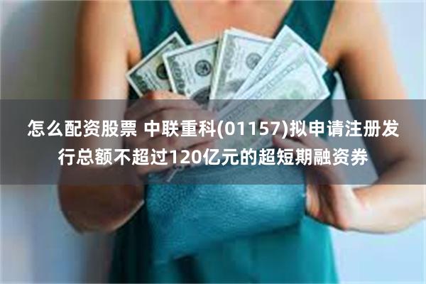 怎么配资股票 中联重科(01157)拟申请注册发行总额不超过120亿元的超短期融资券
