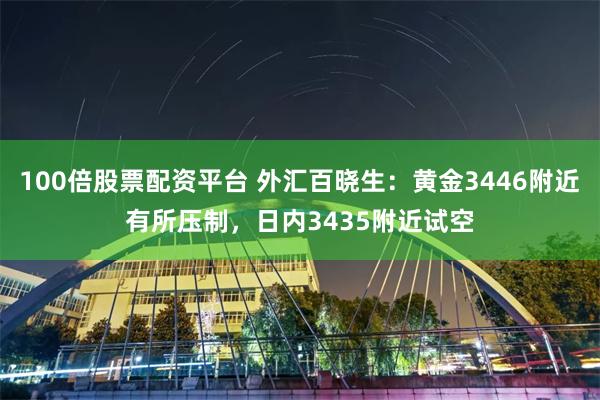 100倍股票配资平台 外汇百晓生：黄金3446附近有所压制，日内3435附近试空