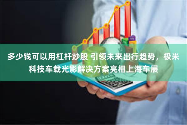 多少钱可以用杠杆炒股 引领未来出行趋势，极米科技车载光影解决方案亮相上海车展