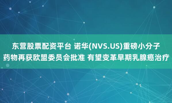 东营股票配资平台 诺华(NVS.US)重磅小分子药物再获欧盟委员会批准 有望变革早期乳腺癌治疗