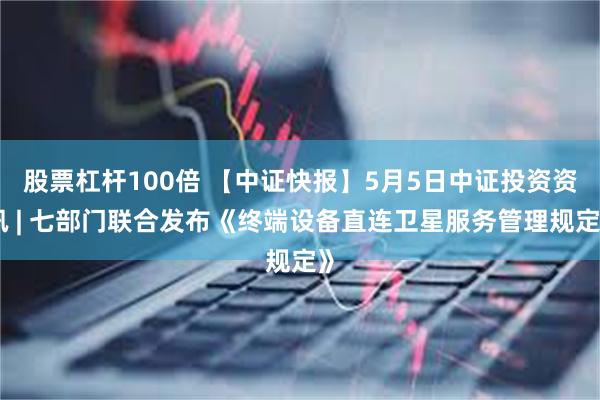 股票杠杆100倍 【中证快报】5月5日中证投资资讯 | 七部门联合发布《终端设备直连卫星服务管理规定》