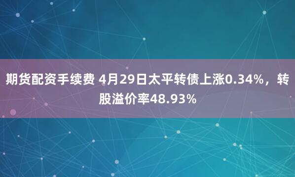 期货配资手续费 4月29日太平转债上涨0.34%，转股溢价率48.93%