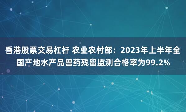香港股票交易杠杆 农业农村部：2023年上半年全国产地水产品兽药残留监测合格率为99.2%