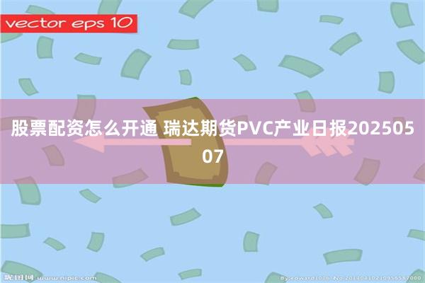 股票配资怎么开通 瑞达期货PVC产业日报20250507