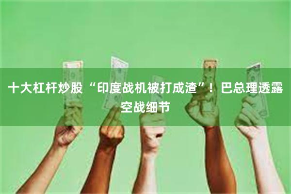 十大杠杆炒股 “印度战机被打成渣”！巴总理透露空战细节