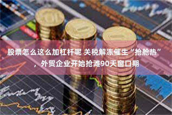 股票怎么这么加杠杆呢 关税解冻催生“抢舱热” ，外贸企业开始抢滩90天窗口期