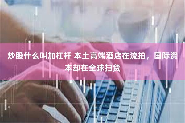 炒股什么叫加杠杆 本土高端酒店在流拍，国际资本却在全球扫货