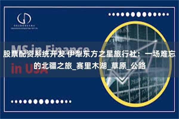 股票配资系统开发 伊犁东方之星旅行社：一场难忘的北疆之旅_赛里木湖_草原_公路