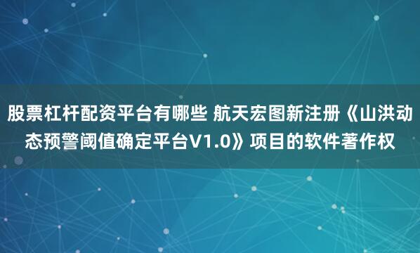 股票杠杆配资平台有哪些 航天宏图新注册《山洪动态预警阈值确定平台V1.0》项目的软件著作权