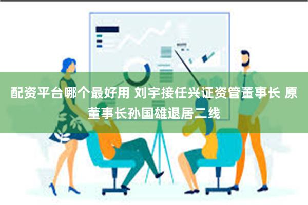 配资平台哪个最好用 刘宇接任兴证资管董事长 原董事长孙国雄退居二线