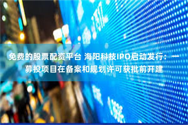 免费的股票配资平台 海阳科技IPO启动发行：一募投项目在备案和规划许可获批前开建