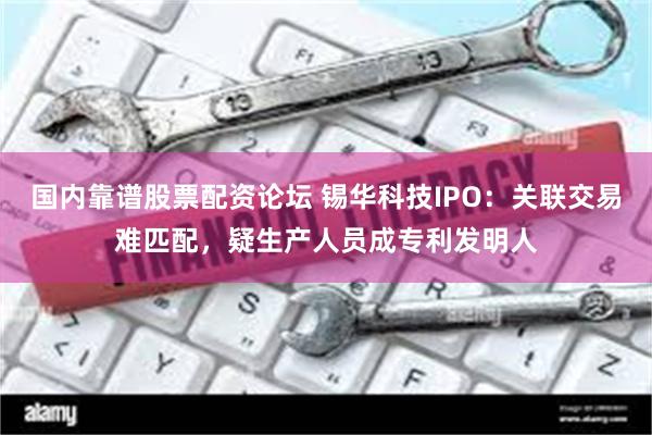国内靠谱股票配资论坛 锡华科技IPO：关联交易难匹配，疑生产人员成专利发明人