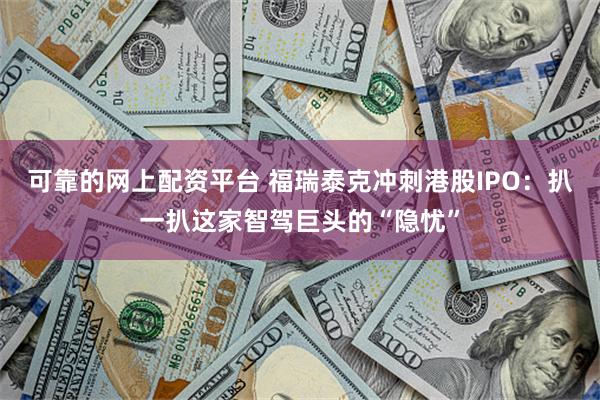 可靠的网上配资平台 福瑞泰克冲刺港股IPO：扒一扒这家智驾巨头的“隐忧”