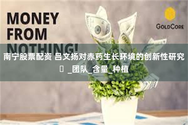 南宁股票配资 吕文扬对赤药生长环境的创新性研究‌_团队_含量_种植