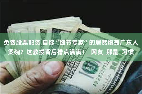 免费股票配资 自称“细节专家”的居然炮轰广东人烫碗？这教授背后槽点满满！_网友_那是_习惯